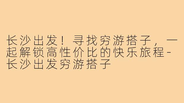 长沙出发！寻找穷游搭子，一起解锁高性价比的快乐旅程-长沙出发穷游搭子