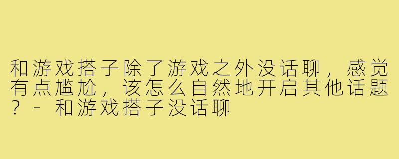 和游戏搭子除了游戏之外没话聊，感觉有点尴尬，该怎么自然地开启其他话题？-和游戏搭子没话聊
