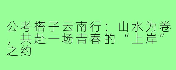 公考搭子云南行：山水为卷，共赴一场青春的“上岸”之约