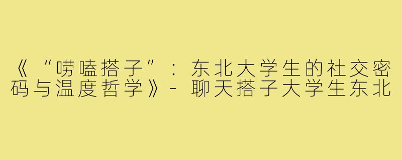 《“唠嗑搭子”：东北大学生的社交密码与温度哲学》-聊天搭子大学生东北