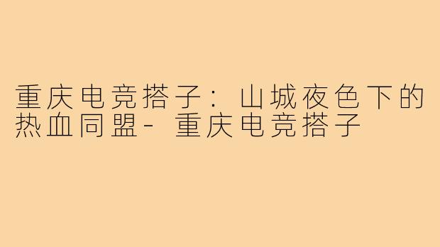 重庆电竞搭子：山城夜色下的热血同盟-重庆电竞搭子