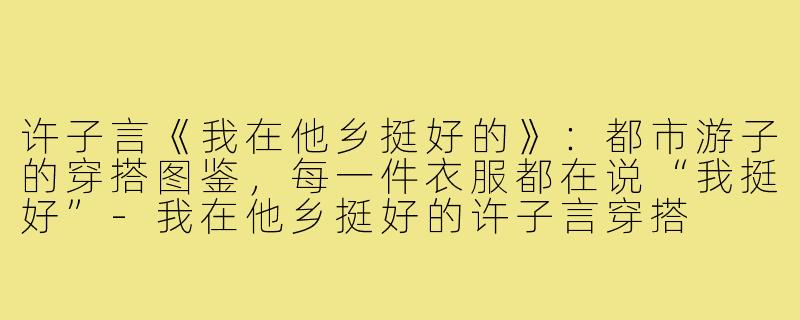 许子言《我在他乡挺好的》：都市游子的穿搭图鉴，每一件衣服都在说“我挺好”-我在他乡挺好的许子言穿搭
