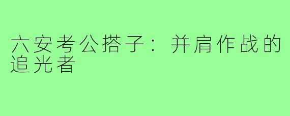 六安考公搭子：并肩作战的追光者