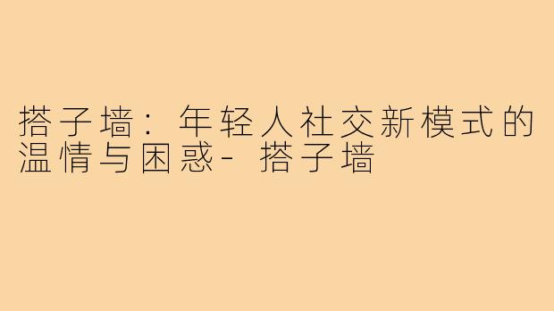 搭子墙：年轻人社交新模式的温情与困惑-搭子墙