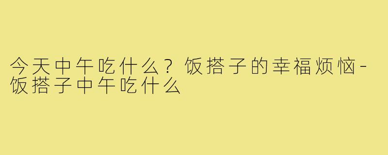 今天中午吃什么？饭搭子的幸福烦恼-饭搭子中午吃什么