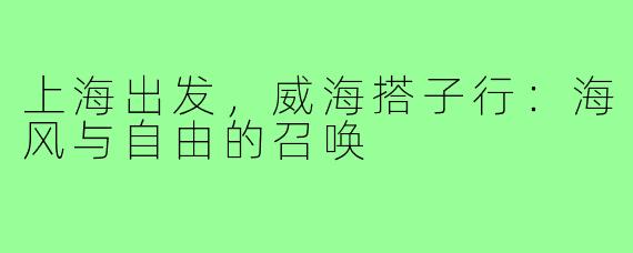 上海出发，威海搭子行：海风与自由的召唤