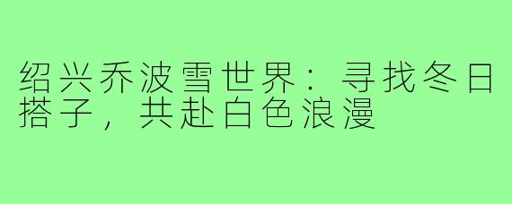 绍兴乔波雪世界：寻找冬日搭子，共赴白色浪漫