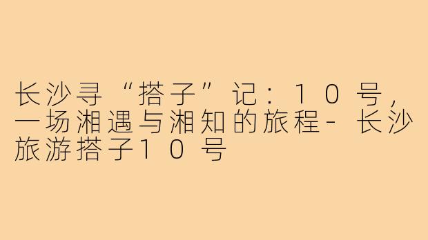 长沙寻“搭子”记：10号，一场湘遇与湘知的旅程-长沙旅游搭子10号