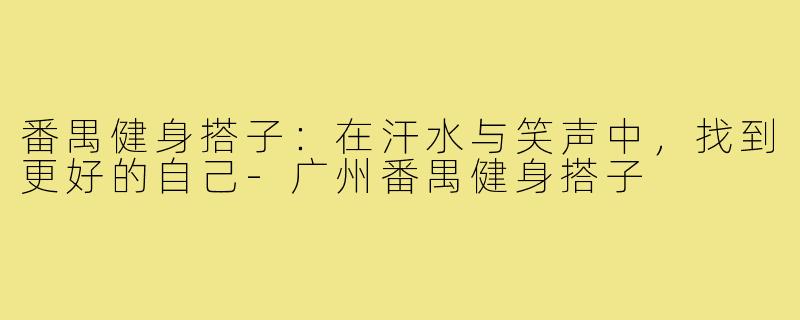 番禺健身搭子：在汗水与笑声中，找到更好的自己-广州番禺健身搭子