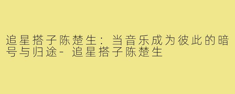 追星搭子陈楚生：当音乐成为彼此的暗号与归途-追星搭子陈楚生