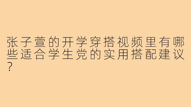 张子萱的开学穿搭视频里有哪些适合学生党的实用搭配建议？