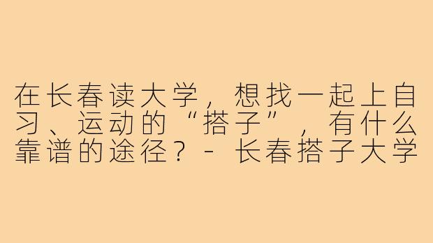 在长春读大学，想找一起上自习、运动的“搭子”，有什么靠谱的途径？-长春搭子大学生