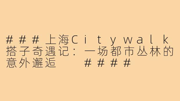 ###上海Citywalk搭子奇遇记：一场都市丛林的意外邂逅

####
