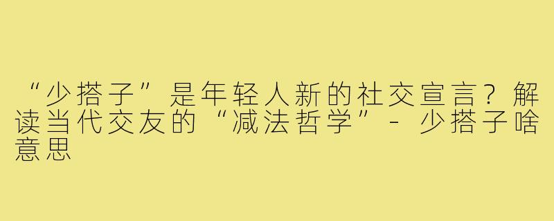 “少搭子”是年轻人新的社交宣言？解读当代交友的“减法哲学”-少搭子啥意思