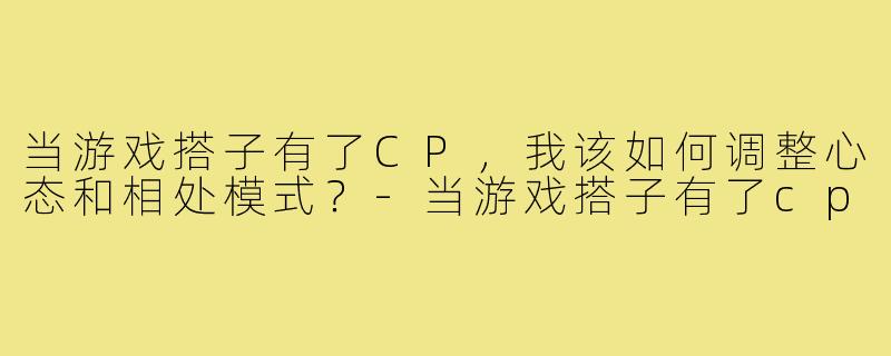 当游戏搭子有了CP，我该如何调整心态和相处模式？-当游戏搭子有了cp