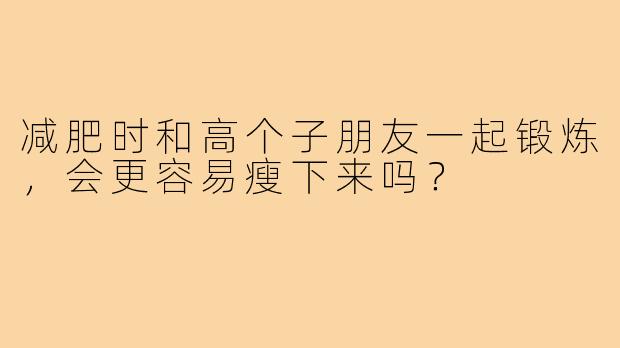 减肥时和高个子朋友一起锻炼，会更容易瘦下来吗？