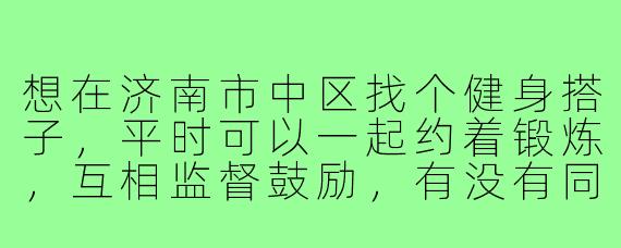 想在济南市中区找个健身搭子，平时可以一起约着锻炼，互相监督鼓励，有没有同样感兴趣的朋友？最好是能一起在附近健身房或户外运动，比如英雄山或者泉城公园晨跑之类的～