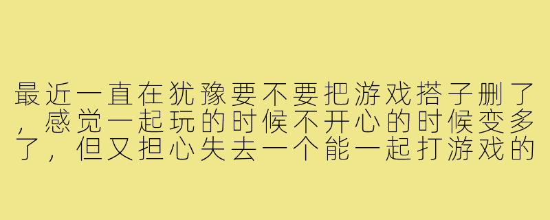 最近一直在犹豫要不要把游戏搭子删了,感觉一起玩的时候不开心的时候变多了,但又担心失去一个能一起打游戏的伙伴,好纠结该怎么办?-要不要把游戏搭子删了