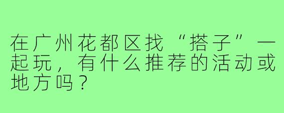 在广州花都区找“搭子”一起玩,有什么推荐的活动或地方吗?