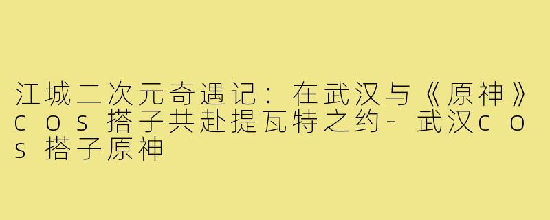江城二次元奇遇记：在武汉与《原神》cos搭子共赴提瓦特之约-武汉cos搭子原神