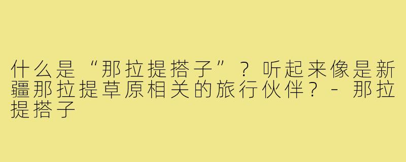 什么是“那拉提搭子”？听起来像是新疆那拉提草原相关的旅行伙伴？-那拉提搭子