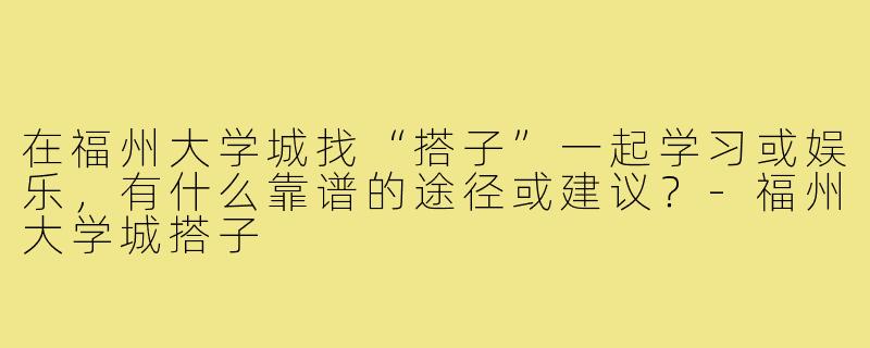 在福州大学城找“搭子”一起学习或娱乐,有什么靠谱的途径或建议?-福州大学城搭子