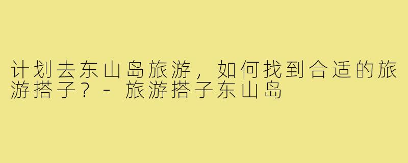 计划去东山岛旅游,如何找到合适的旅游搭子?-旅游搭子东山岛