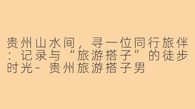 贵州山水间，寻一位同行旅伴：记录与“旅游搭子”的徒步时光-贵州旅游搭子男