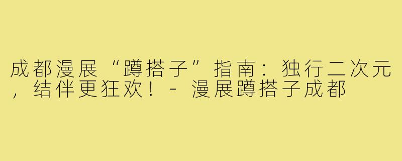 成都漫展“蹲搭子”指南：独行二次元，结伴更狂欢！-漫展蹲搭子成都
