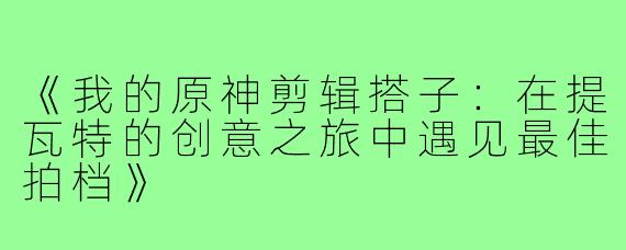 《我的原神剪辑搭子：在提瓦特的创意之旅中遇见最佳拍档》