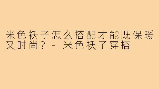 米色袄子怎么搭配才能既保暖又时尚?-米色袄子穿搭