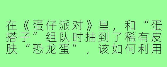 在《蛋仔派对》里，和“蛋搭子”组队时抽到了稀有皮肤“恐龙蛋”，该如何利用这个皮肤优势制定战术？