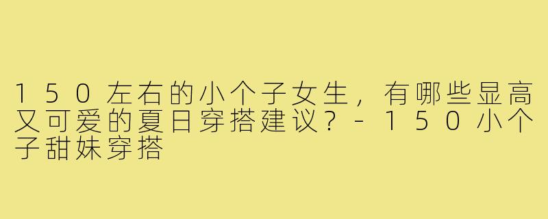 150左右的小个子女生,有哪些显高又可爱的夏日穿搭建议?-150小个子甜妹穿搭