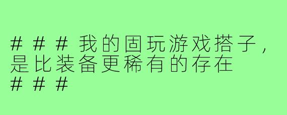 ###我的固玩游戏搭子，是比装备更稀有的存在

###