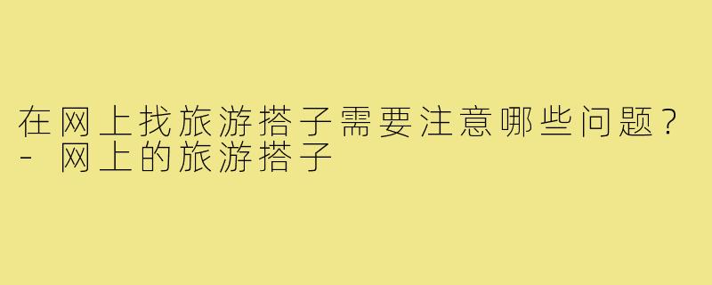在网上找旅游搭子需要注意哪些问题?-网上的旅游搭子