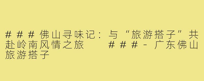 ###佛山寻味记：与“旅游搭子”共赴岭南风情之旅

###-广东佛山旅游搭子