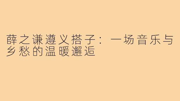 薛之谦遵义搭子：一场音乐与乡愁的温暖邂逅