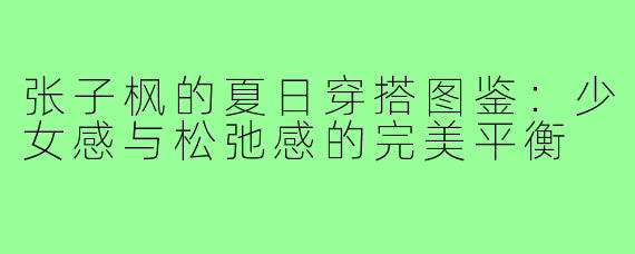 张子枫的夏日穿搭图鉴：少女感与松弛感的完美平衡