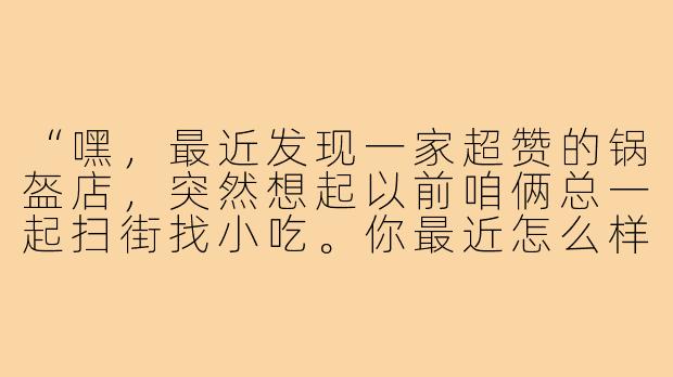 “嘿，最近发现一家超赞的锅盔店，突然想起以前咱俩总一起扫街找小吃。你最近怎么样？要不要再组个‘吃货局’？”-很久没见的饭搭子
