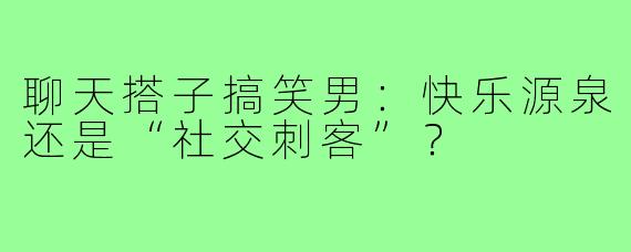 聊天搭子搞笑男：快乐源泉还是“社交刺客”？