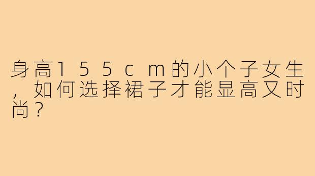 身高155cm的小个子女生，如何选择裙子才能显高又时尚？