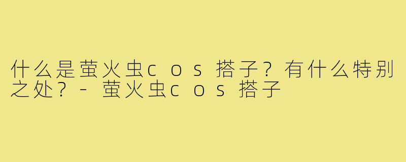 什么是萤火虫cos搭子？有什么特别之处？-萤火虫cos搭子