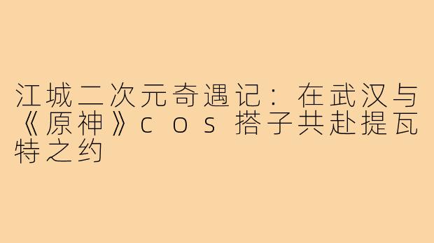江城二次元奇遇记：在武汉与《原神》cos搭子共赴提瓦特之约