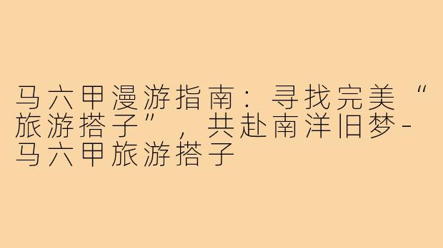 马六甲漫游指南：寻找完美“旅游搭子”，共赴南洋旧梦-马六甲旅游搭子
