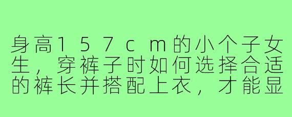 身高157cm的小个子女生，穿裤子时如何选择合适的裤长并搭配上衣，才能显得比例更好？有没有具体的穿搭示例图片？