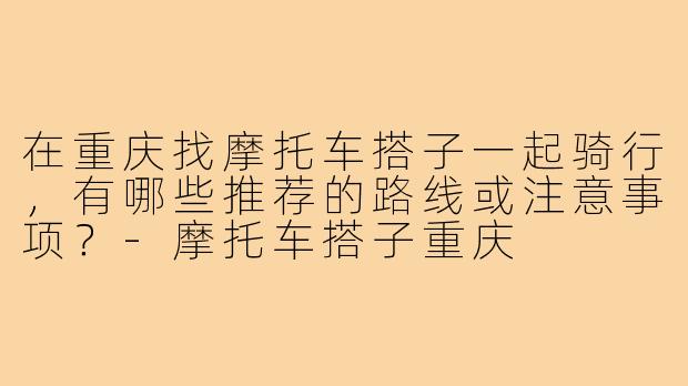 在重庆找摩托车搭子一起骑行,有哪些推荐的路线或注意事项?-摩托车搭子重庆