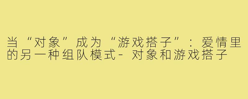 当“对象”成为“游戏搭子”：爱情里的另一种组队模式-对象和游戏搭子