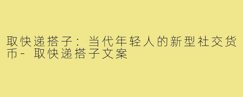 取快递搭子：当代年轻人的新型社交货币-取快递搭子文案