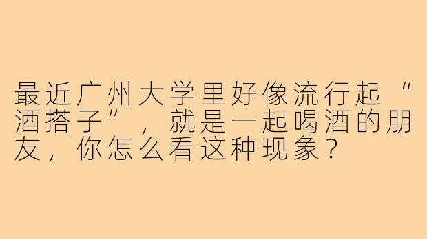 最近广州大学里好像流行起“酒搭子”，就是一起喝酒的朋友，你怎么看这种现象？