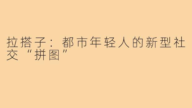 拉搭子：都市年轻人的新型社交“拼图”